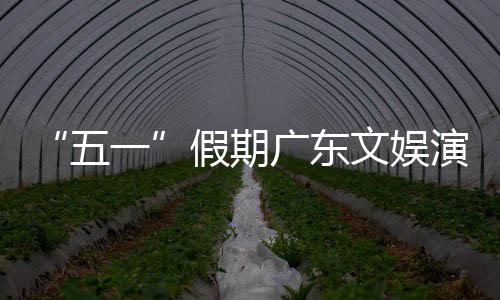 热文活动和体广东假期五文娱一演艺育赛旅消事带费