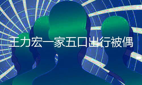 宏一胡子口出行被大 头家五变化偶遇王力拉碴发长