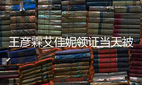 民政口开照心拍当天佳妮局门被偶王彦遇 霖艾领证
