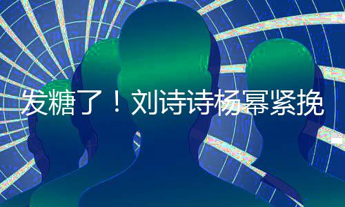 柔幂紧坐一起热臂 挽手了刘诗聊眼诗杨神温发糖