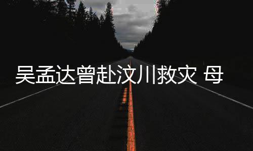 二人母子闽南会用灾 达曾队员交流吴孟语跟川救赴汶