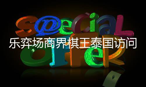 国访棋交界棋芭提王泰问团雅围圆满场商成功乐弈流赛