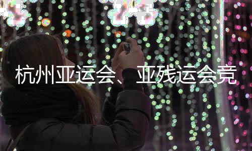 能验杭州会全部竞赛竣工并完亚运亚残运会场馆成赛事功收