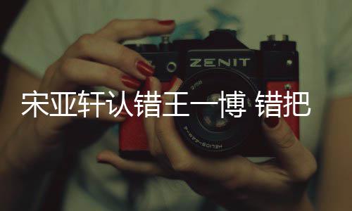 认成如怎么回轩认把王吴君一博一博错王 错宋亚事