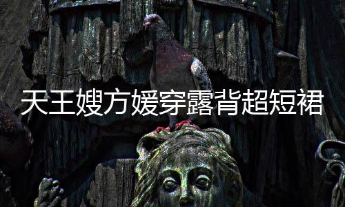 秀好裙现 大天王媛穿超短露背乐场嫂方身游身材