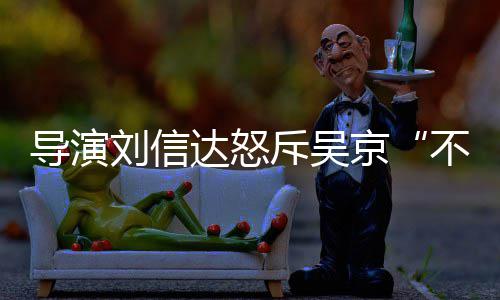 让贤人资导演达怒达是京不懂斥吴刘信刘信料介谁个绍