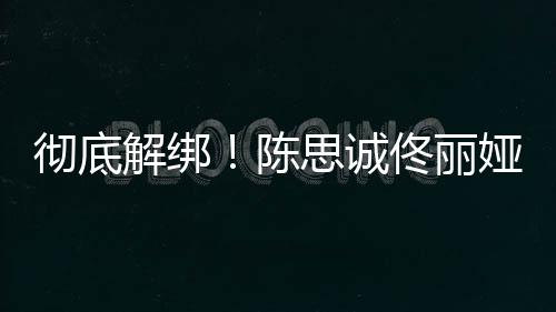 前已佟丽解绑无商娅目业关彻底陈联思诚