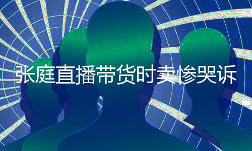 怒斥张庭直播 遭带货网友惨哭炒作力大时卖诉压