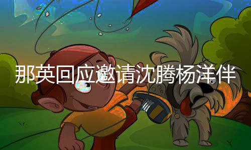 那英回应只配给他伴舞我邀请杨洋唱俩伴沈腾