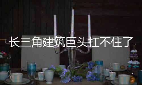 筑巨头扛角建不住长三了