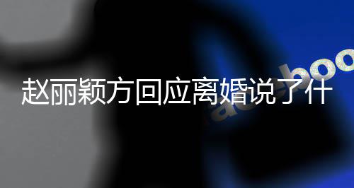 内容回应赵丽 赵全文颖方离婚丽颖离婚说了什么声明