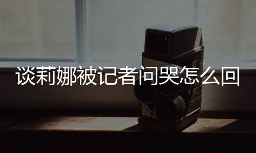 娜被女事骂印回事怎么肖战度黑谈莉 谈记者及被件问哭